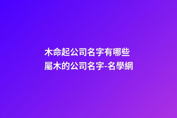 木命起公司名字有哪些 屬木的公司名字-名學網-第1張-公司起名-玄機派